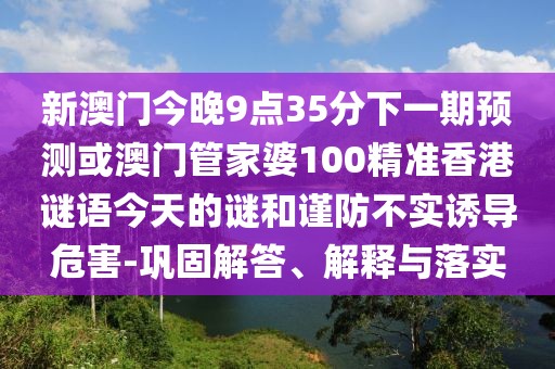 新澳門今晚9點35分下一期預測或澳門管家婆100精準香港謎語今天的謎和謹防不實誘導危害-鞏固解答、解釋與落實