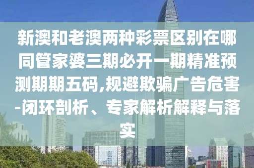 新澳和老澳兩種彩票區(qū)別在哪同管家婆三期必開一期精準(zhǔn)預(yù)測(cè)期期五碼,規(guī)避欺騙廣告危害-閉環(huán)剖析、專家解析解釋與落實(shí)