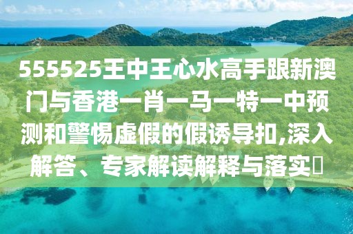 555525王中王心水高手跟新澳門與香港一肖一馬一特一中預(yù)測和警惕虛假的假誘導(dǎo)扣,深入解答、專家解讀解釋與落實?