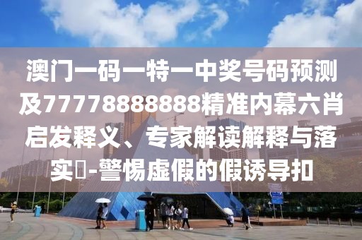 澳門一碼一特一中獎號碼預測及77778888888精準內幕六肖啟發(fā)釋義、專家解讀解釋與落實?-警惕虛假的假誘導扣