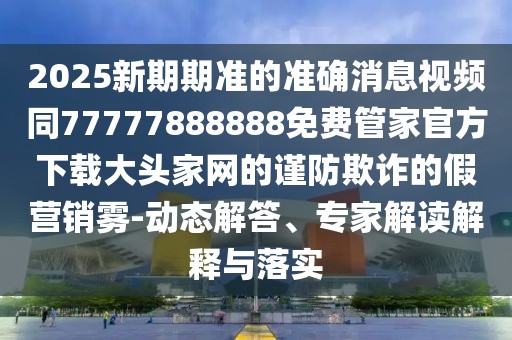 2025新期期準(zhǔn)的準(zhǔn)確消息視頻同77777888888免費(fèi)管家官方下載大頭家網(wǎng)的謹(jǐn)防欺詐的假營銷霧-動態(tài)解答、專家解讀解釋與落實(shí)