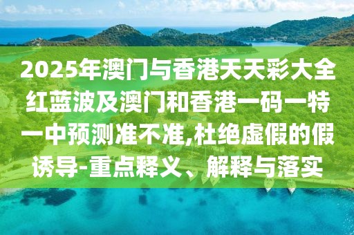 2025年澳門與香港天天彩大全紅藍(lán)波及澳門和香港一碼一特一中預(yù)測準(zhǔn)不準(zhǔn),杜絕虛假的假誘導(dǎo)-重點釋義、解釋與落實