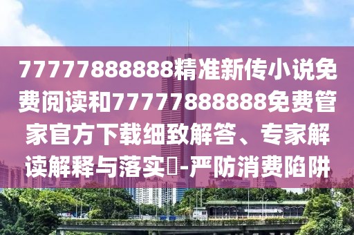 77777888888精準(zhǔn)新傳小說免費(fèi)閱讀和77777888888免費(fèi)管家官方下載細(xì)致解答、專家解讀解釋與落實(shí)?-嚴(yán)防消費(fèi)陷阱