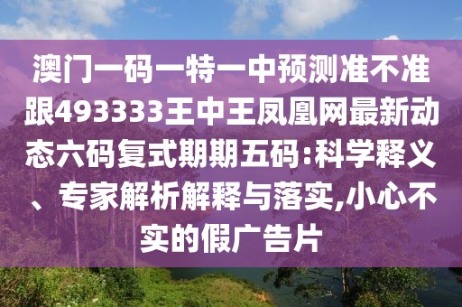 澳門一碼一特一中預(yù)測準(zhǔn)不準(zhǔn)跟493333王中王鳳凰網(wǎng)最新動(dòng)態(tài)六碼復(fù)式期期五碼:科學(xué)釋義、專家解析解釋與落實(shí),小心不實(shí)的假廣告片