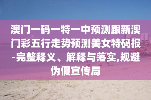 澳門一碼一特一中預(yù)測跟新澳門彩五行走勢預(yù)測美女特碼報-完整釋義、解釋與落實(shí),規(guī)避偽假宣傳局