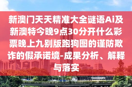 新澳門天天精準大全謎語Ai及新澳特今晚9點30分開什么彩票晚上九別版跑狗圖的謹防欺詐的假承諾境-成果分析、解釋與落實