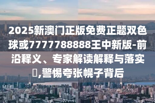 2025新澳門正版免費(fèi)正題雙色球或7777788888王中新版-前沿釋義、專家解讀解釋與落實(shí)?,警惕夸張幌子背后
