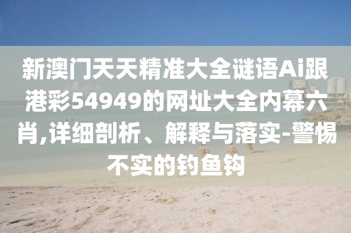 新澳門天天精準(zhǔn)大全謎語(yǔ)Ai跟港彩54949的網(wǎng)址大全內(nèi)幕六肖,詳細(xì)剖析、解釋與落實(shí)-警惕不實(shí)的釣魚鉤
