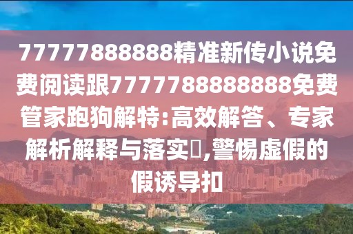 77777888888精準新傳小說免費閱讀跟7777788888888免費管家跑狗解特:高效解答、專家解析解釋與落實?,警惕虛假的假誘導扣