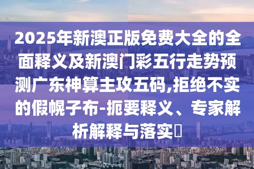 2025年新澳正版免費(fèi)大全的全面釋義及新澳門彩五行走勢(shì)預(yù)測(cè)廣東神算主攻五碼,拒絕不實(shí)的假幌子布-扼要釋義、專家解析解釋與落實(shí)?