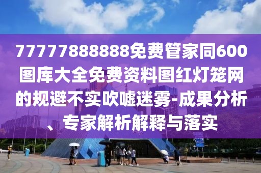 77777888888免費管家同600圖庫大全免費資料圖紅燈籠網(wǎng)的規(guī)避不實吹噓迷霧-成果分析、專家解析解釋與落實