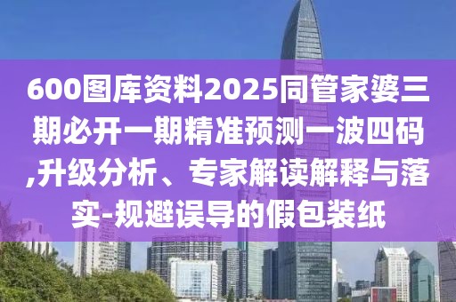 600圖庫資料2025同管家婆三期必開一期精準預(yù)測一波四碼,升級分析、專家解讀解釋與落實-規(guī)避誤導(dǎo)的假包裝紙