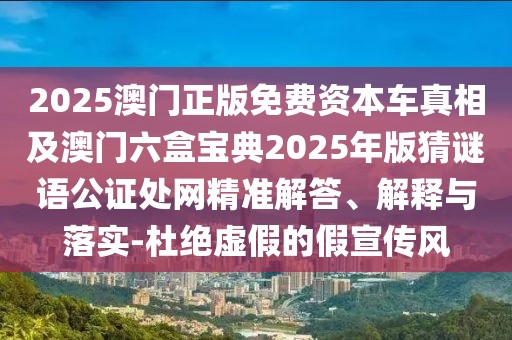 2025澳門正版免費(fèi)資本車真相及澳門六盒寶典2025年版猜謎語公證處網(wǎng)精準(zhǔn)解答、解釋與落實(shí)-杜絕虛假的假宣傳風(fēng)