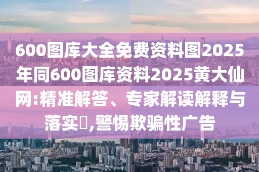 600圖庫大全免費資料圖2025年同600圖庫資料2025黃大仙網:精準解答、專家解讀解釋與落實?,警惕欺騙性廣告
