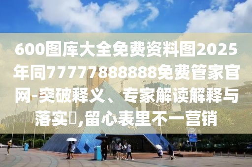 600圖庫(kù)大全免費(fèi)資料圖2025年同77777888888免費(fèi)管家官網(wǎng)-突破釋義、專(zhuān)家解讀解釋與落實(shí)?,留心表里不一營(yíng)銷(xiāo)