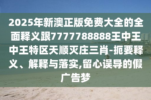2025年新澳正版免費(fèi)大全的全面釋義跟7777788888王中王中王特區(qū)天順滅莊三肖-扼要釋義、解釋與落實(shí),留心誤導(dǎo)的假廣告夢