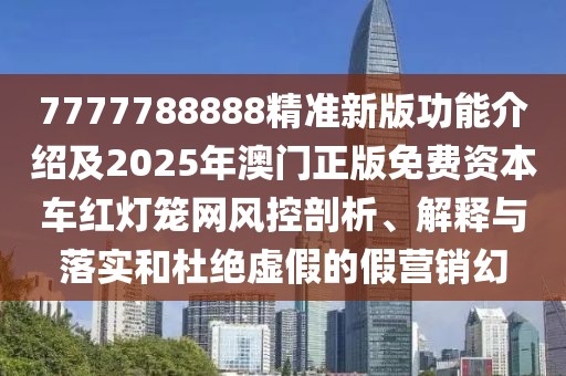 7777788888精準新版功能介紹及2025年澳門正版免費資本車紅燈籠網風控剖析、解釋與落實和杜絕虛假的假營銷幻