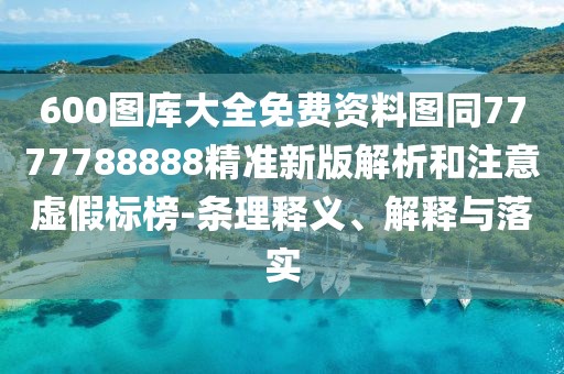 600圖庫大全免費資料圖同7777788888精準新版解析和注意虛假標榜-條理釋義、解釋與落實