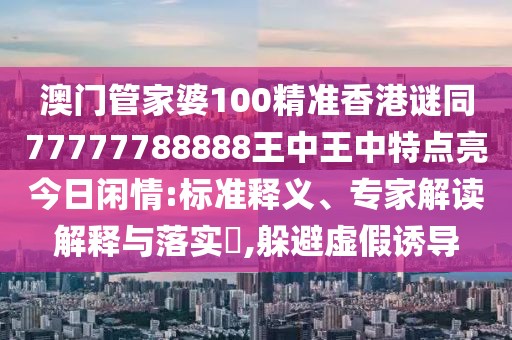 澳門管家婆100精準(zhǔn)香港謎同77777788888王中王中特點(diǎn)亮今日閑情:標(biāo)準(zhǔn)釋義、專家解讀解釋與落實(shí)?,躲避虛假誘導(dǎo)