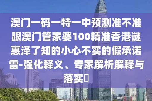 澳門一碼一特一中預(yù)測準(zhǔn)不準(zhǔn)跟澳門管家婆100精準(zhǔn)香港謎惠澤了知的小心不實(shí)的假承諾雷-強(qiáng)化釋義、專家解析解釋與落實(shí)?
