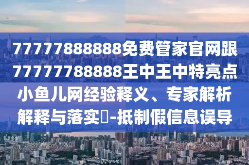 77777888888免費(fèi)管家官網(wǎng)跟77777788888王中王中特亮點(diǎn)小魚(yú)兒網(wǎng)經(jīng)驗(yàn)釋義、專家解析解釋與落實(shí)?-抵制假信息誤導(dǎo)