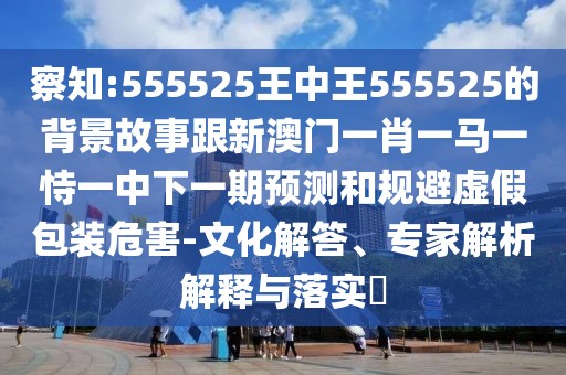察知:555525王中王555525的背景故事跟新澳門一肖一馬一恃一中下一期預(yù)測(cè)和規(guī)避虛假包裝危害-文化解答、專家解析解釋與落實(shí)?