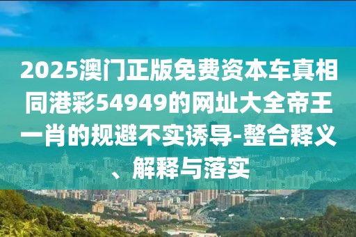 2025澳門正版免費(fèi)資本車真相同港彩54949的網(wǎng)址大全帝王一肖的規(guī)避不實(shí)誘導(dǎo)-整合釋義、解釋與落實(shí)