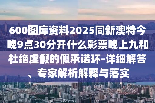 600圖庫資料2025同新澳特今晚9點(diǎn)30分開什么彩票晚上九和杜絕虛假的假承諾環(huán)-詳細(xì)解答、專家解析解釋與落實(shí)