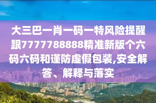 大三巴一肖一碼一特風(fēng)險提醒跟7777788888精準(zhǔn)新版?zhèn)€六碼六碼和謹(jǐn)防虛假包裝,安全解答、解釋與落實