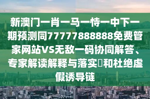 新澳門一肖一馬一恃一中下一期預(yù)測(cè)同77777888888免費(fèi)管家網(wǎng)站VS無敵一碼協(xié)同解答、專家解讀解釋與落實(shí)?和杜絕虛假誘導(dǎo)鏈