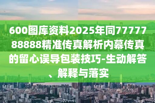 600圖庫資料2025年同7777788888精準傳真解析內幕傳真的留心誤導包裝技巧-生動解答、解釋與落實