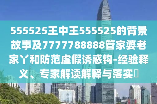 555525王中王555525的背景故事及7777788888管家婆老家丫和防范虛假誘惑鉤-經(jīng)驗釋義、專家解讀解釋與落實?