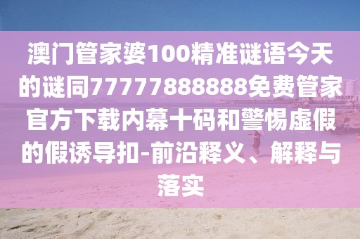 澳門管家婆100精準謎語今天的謎同77777888888免費管家官方下載內(nèi)幕十碼和警惕虛假的假誘導扣-前沿釋義、解釋與落實