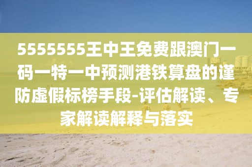5555555王中王免費(fèi)跟澳門一碼一特一中預(yù)測港鐵算盤的謹(jǐn)防虛假標(biāo)榜手段-評估解讀、專家解讀解釋與落實(shí)