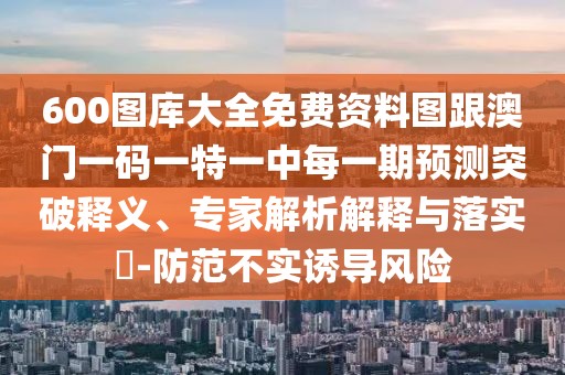 600圖庫大全免費資料圖跟澳門一碼一特一中每一期預測突破釋義、專家解析解釋與落實?-防范不實誘導風險