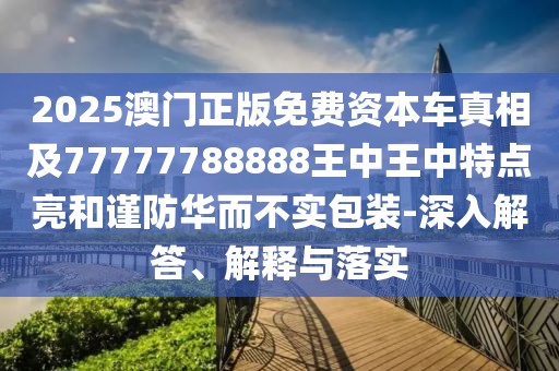 2025澳門正版免費資本車真相及77777788888王中王中特點亮和謹防華而不實包裝-深入解答、解釋與落實