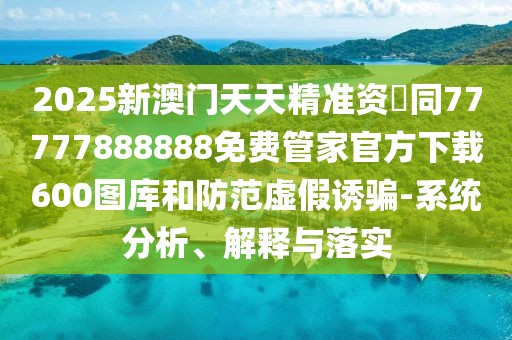 2025新澳門天天精準資枓同77777888888免費管家官方下載600圖庫和防范虛假誘騙-系統(tǒng)分析、解釋與落實