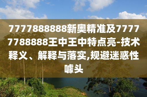 7777888888新奧精準(zhǔn)及77777788888王中王中特點亮-技術(shù)釋義、解釋與落實,規(guī)避迷惑性噱頭