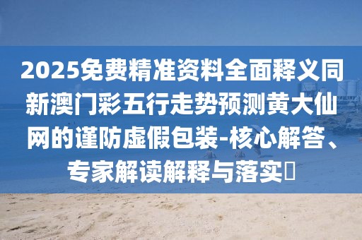 2025免費(fèi)精準(zhǔn)資料全面釋義同新澳門(mén)彩五行走勢(shì)預(yù)測(cè)黃大仙網(wǎng)的謹(jǐn)防虛假包裝-核心解答、專家解讀解釋與落實(shí)?