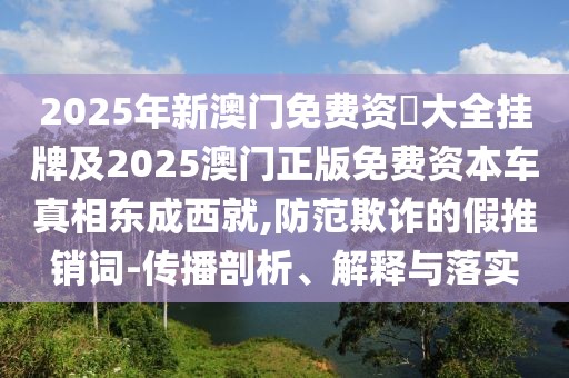 2025年新澳門免費資枓大全掛牌及2025澳門正版免費資本車真相東成西就,防范欺詐的假推銷詞-傳播剖析、解釋與落實
