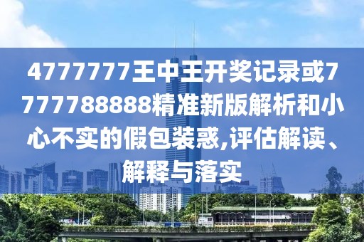 4777777王中王開獎記錄或7777788888精準新版解析和小心不實的假包裝惑,評估解讀、解釋與落實