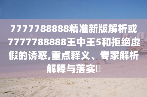 7777788888精準(zhǔn)新版解析或7777788888王中王5和拒絕虛假的誘惑,重點釋義、專家解析解釋與落實?
