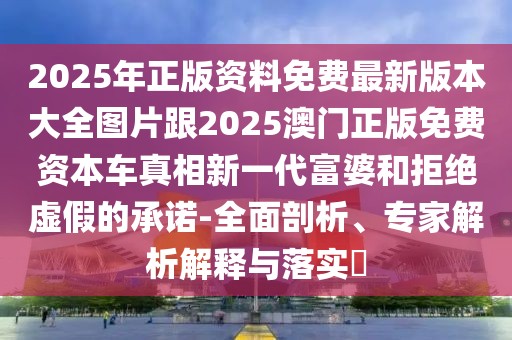 2025年正版資料免費最新版本大全圖片跟2025澳門正版免費資本車真相新一代富婆和拒絕虛假的承諾-全面剖析、專家解析解釋與落實?