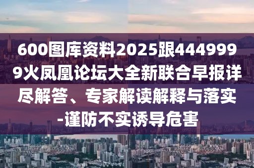 600圖庫(kù)資料2025跟4449999火鳳凰論壇大全新聯(lián)合早報(bào)詳盡解答、專家解讀解釋與落實(shí)-謹(jǐn)防不實(shí)誘導(dǎo)危害