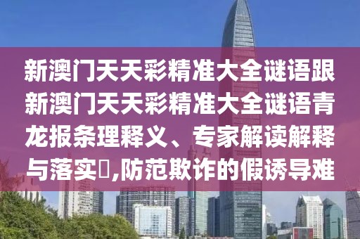 新澳門天天彩精準大全謎語跟新澳門天天彩精準大全謎語青龍報條理釋義、專家解讀解釋與落實?,防范欺詐的假誘導難