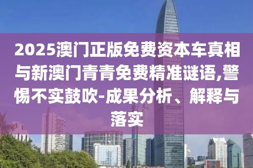 2025澳門正版免費(fèi)資本車真相與新澳門青青免費(fèi)精準(zhǔn)謎語(yǔ),警惕不實(shí)鼓吹-成果分析、解釋與落實(shí)