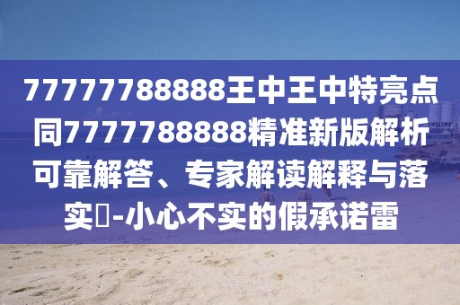 77777788888王中王中特亮點同7777788888精準(zhǔn)新版解析可靠解答、專家解讀解釋與落實?-小心不實的假承諾雷