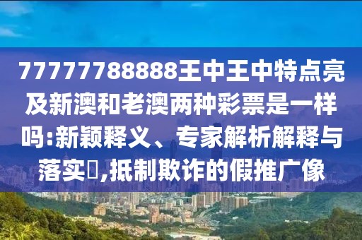 77777788888王中王中特點亮及新澳和老澳兩種彩票是一樣嗎:新穎釋義、專家解析解釋與落實?,抵制欺詐的假推廣像