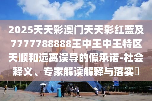 2025天天彩澳門天天彩紅藍(lán)及7777788888王中王中王特區(qū)天順和遠(yuǎn)離誤導(dǎo)的假承諾-社會(huì)釋義、專家解讀解釋與落實(shí)?