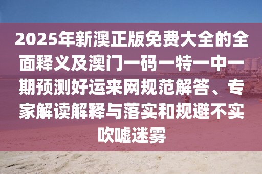 2025年新澳正版免費(fèi)大全的全面釋義及澳門(mén)一碼一特一中一期預(yù)測(cè)好運(yùn)來(lái)網(wǎng)規(guī)范解答、專(zhuān)家解讀解釋與落實(shí)和規(guī)避不實(shí)吹噓迷霧